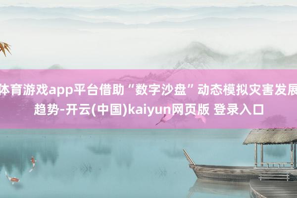体育游戏app平台借助“数字沙盘”动态模拟灾害发展趋势-开云(中国)kaiyun网页版 登录入口