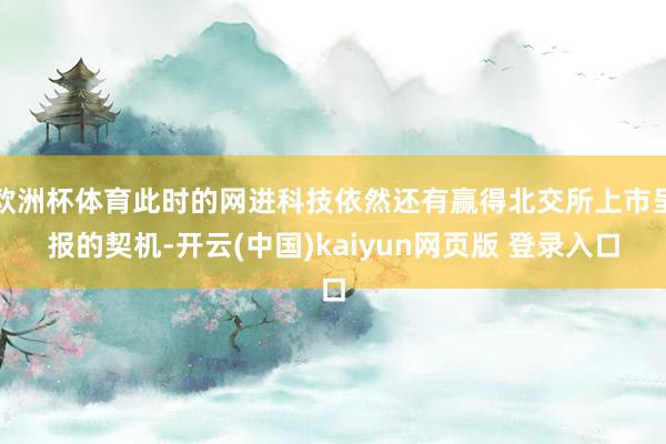 欧洲杯体育此时的网进科技依然还有赢得北交所上市呈报的契机-开云(中国)kaiyun网页版 登录入口