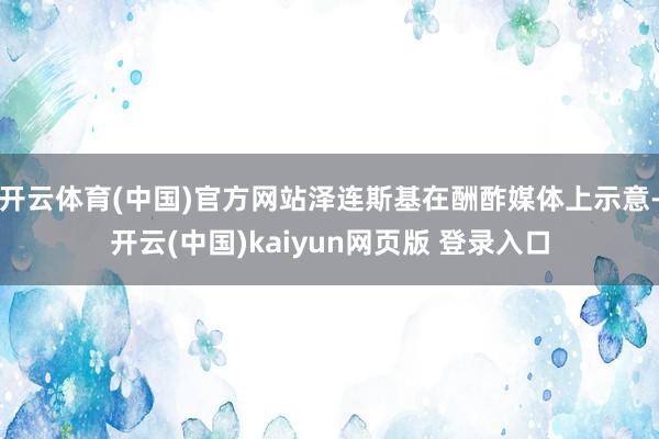 开云体育(中国)官方网站泽连斯基在酬酢媒体上示意-开云(中国)kaiyun网页版 登录入口