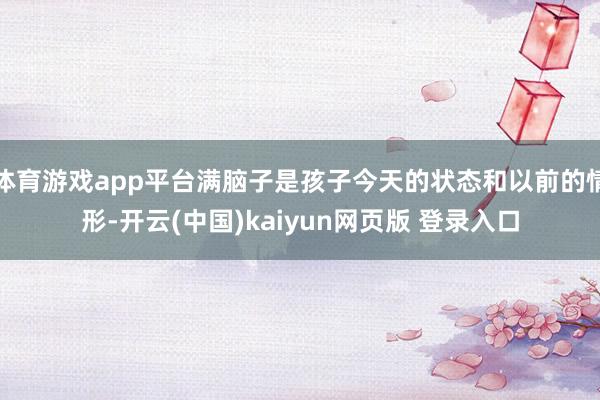 体育游戏app平台满脑子是孩子今天的状态和以前的情形-开云(中国)kaiyun网页版 登录入口