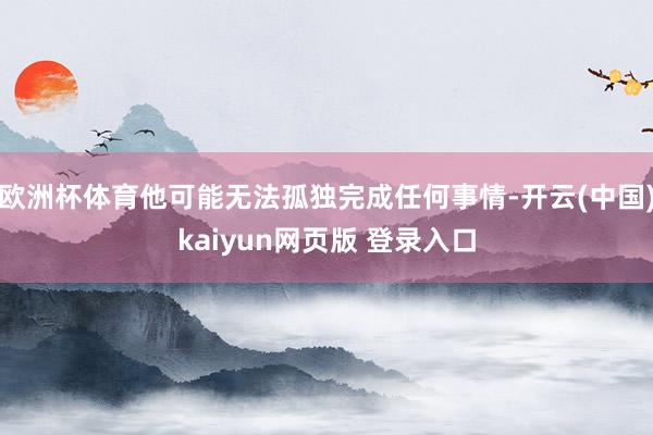 欧洲杯体育他可能无法孤独完成任何事情-开云(中国)kaiyun网页版 登录入口