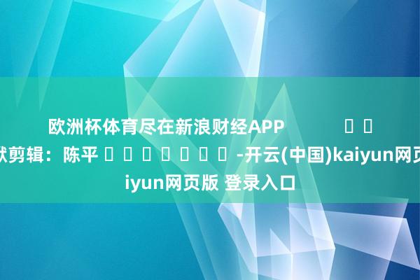 欧洲杯体育尽在新浪财经APP            						包袱剪辑：陈平 							-开云(中国)kaiyun网页版 登录入口