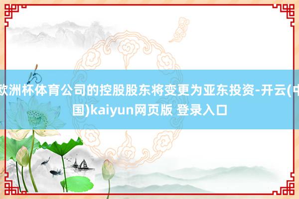 欧洲杯体育公司的控股股东将变更为亚东投资-开云(中国)kaiyun网页版 登录入口