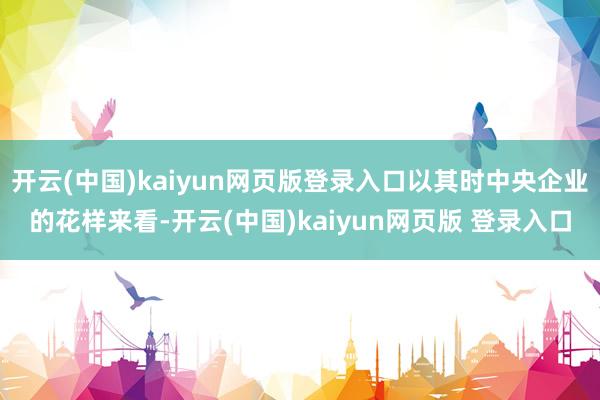 开云(中国)kaiyun网页版登录入口以其时中央企业的花样来看-开云(中国)kaiyun网页版 登录入口
