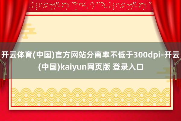 开云体育(中国)官方网站分离率不低于300dpi-开云(中国)kaiyun网页版 登录入口