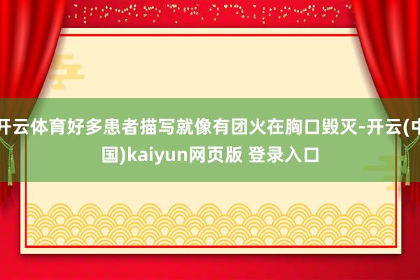 开云体育好多患者描写就像有团火在胸口毁灭-开云(中国)kaiyun网页版 登录入口