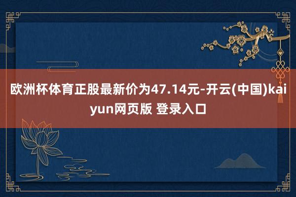 欧洲杯体育正股最新价为47.14元-开云(中国)kaiyun网页版 登录入口