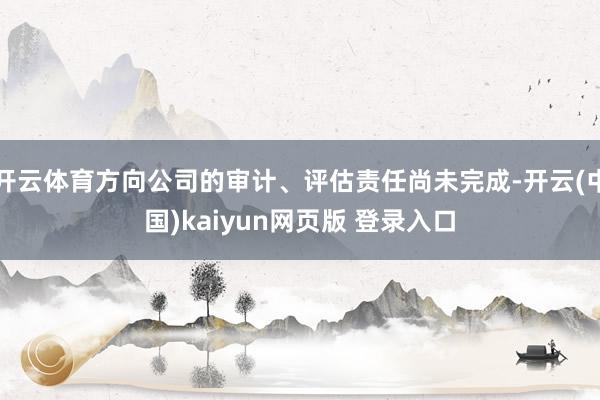 开云体育方向公司的审计、评估责任尚未完成-开云(中国)kaiyun网页版 登录入口