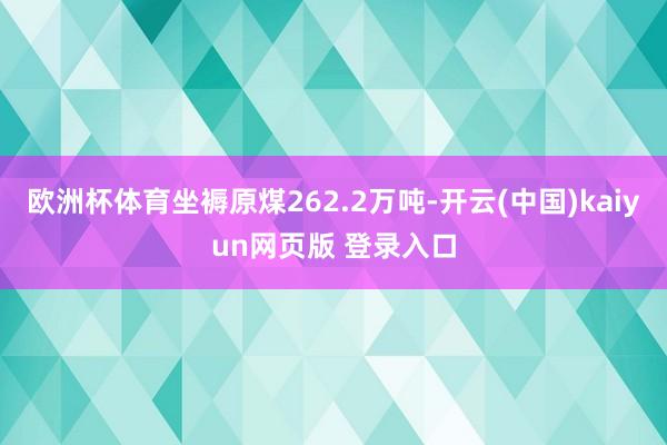 欧洲杯体育坐褥原煤262.2万吨-开云(中国)kaiyun网页版 登录入口