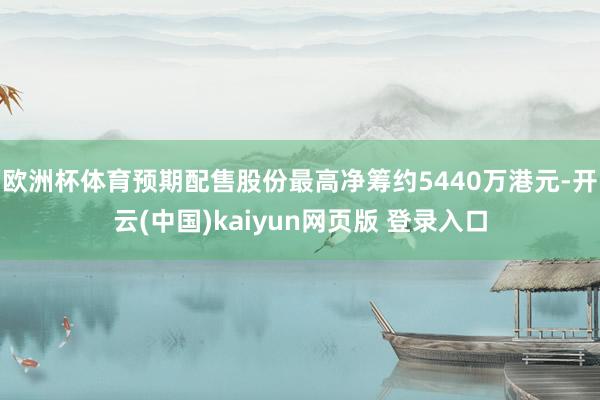 欧洲杯体育预期配售股份最高净筹约5440万港元-开云(中国)kaiyun网页版 登录入口