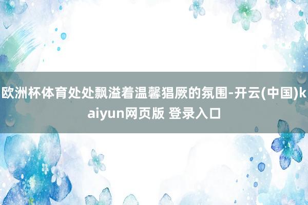 欧洲杯体育处处飘溢着温馨猖厥的氛围-开云(中国)kaiyun网页版 登录入口