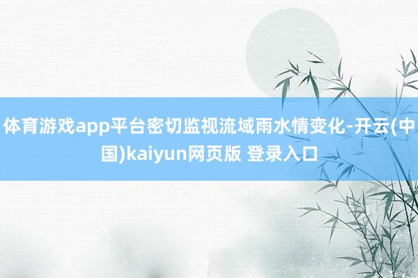 体育游戏app平台密切监视流域雨水情变化-开云(中国)kaiyun网页版 登录入口