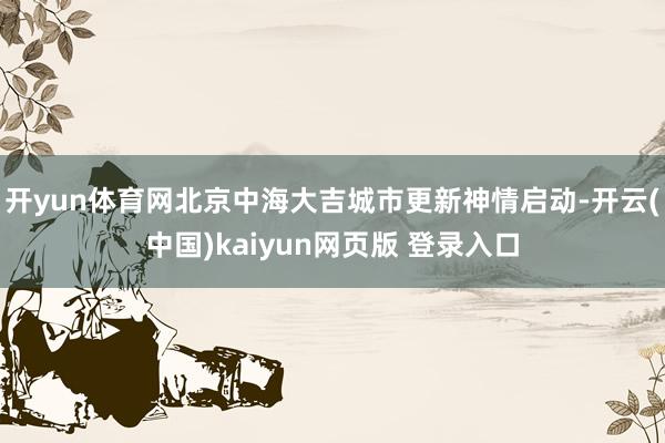 开yun体育网北京中海大吉城市更新神情启动-开云(中国)kaiyun网页版 登录入口