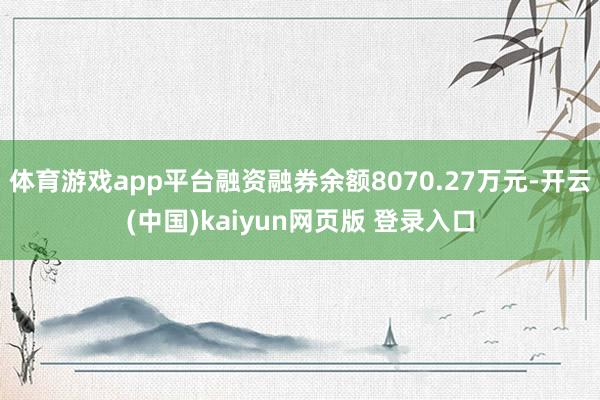 体育游戏app平台融资融券余额8070.27万元-开云(中国)kaiyun网页版 登录入口