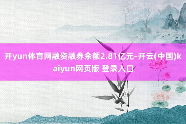 开yun体育网融资融券余额2.81亿元-开云(中国)kaiyun网页版 登录入口