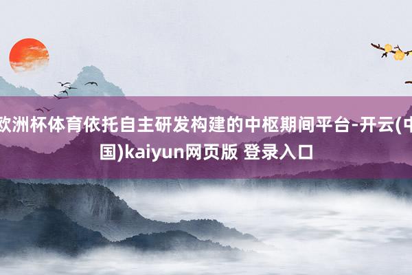 欧洲杯体育依托自主研发构建的中枢期间平台-开云(中国)kaiyun网页版 登录入口