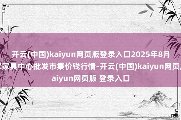 开云(中国)kaiyun网页版登录入口2025年8月11日阜阳农家具中心批发市集价钱行情-开云(中国)kaiyun网页版 登录入口
