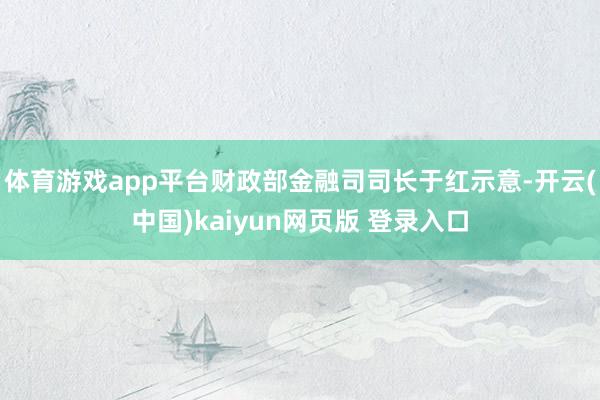 体育游戏app平台财政部金融司司长于红示意-开云(中国)kaiyun网页版 登录入口