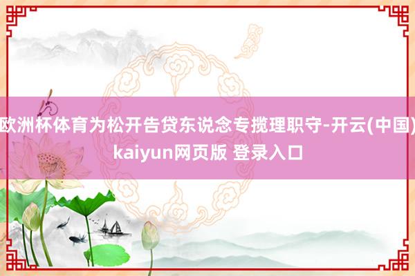 欧洲杯体育为松开告贷东说念专揽理职守-开云(中国)kaiyun网页版 登录入口