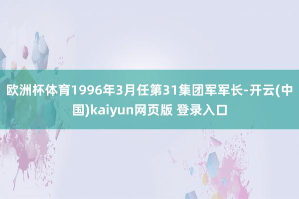 欧洲杯体育1996年3月任第31集团军军长-开云(中国)kaiyun网页版 登录入口