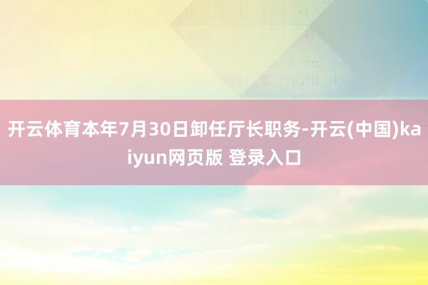 开云体育本年7月30日卸任厅长职务-开云(中国)kaiyun网页版 登录入口