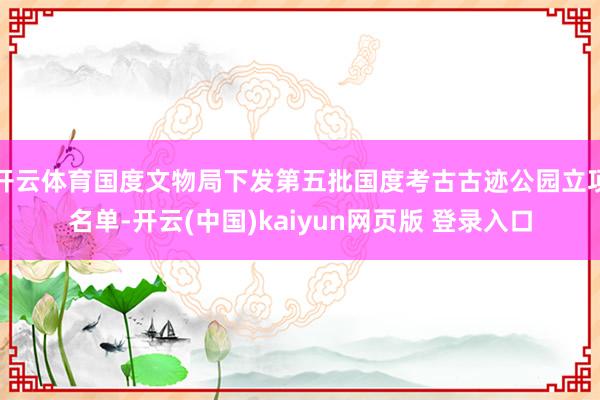 开云体育国度文物局下发第五批国度考古古迹公园立项名单-开云(中国)kaiyun网页版 登录入口