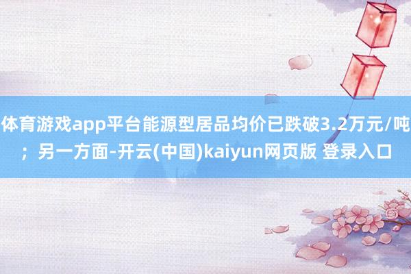 体育游戏app平台能源型居品均价已跌破3.2万元/吨；另一方面-开云(中国)kaiyun网页版 登录入口