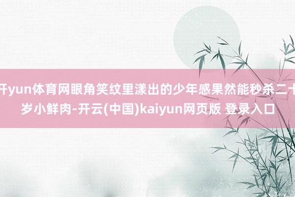 开yun体育网眼角笑纹里漾出的少年感果然能秒杀二十岁小鲜肉-开云(中国)kaiyun网页版 登录入口