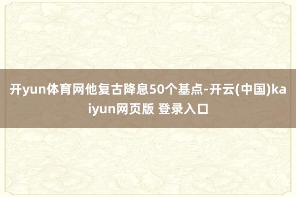 开yun体育网他复古降息50个基点-开云(中国)kaiyun网页版 登录入口