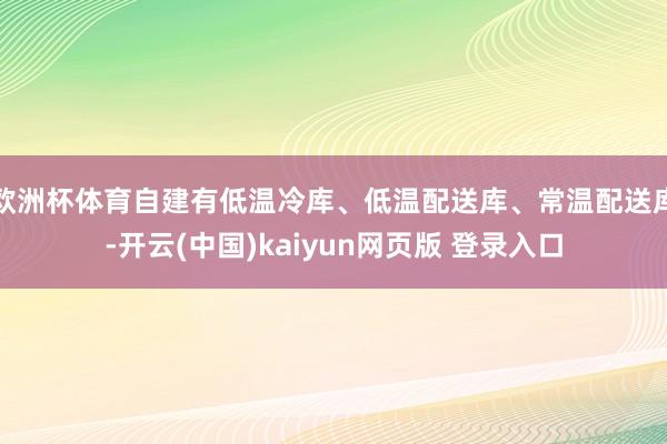 欧洲杯体育自建有低温冷库、低温配送库、常温配送库-开云(中国)kaiyun网页版 登录入口
