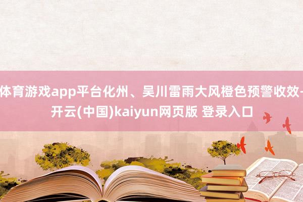体育游戏app平台化州、吴川雷雨大风橙色预警收效-开云(中国)kaiyun网页版 登录入口