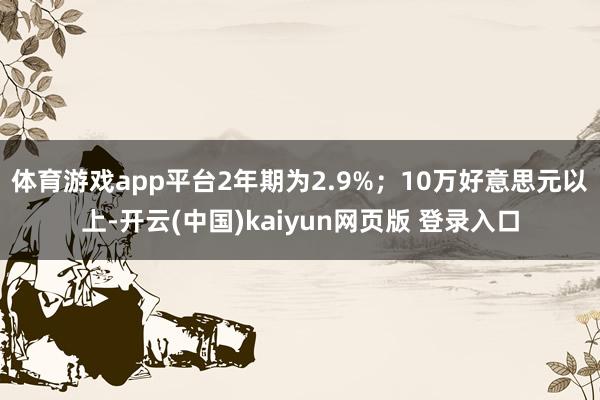 体育游戏app平台2年期为2.9%；10万好意思元以上-开云(中国)kaiyun网页版 登录入口