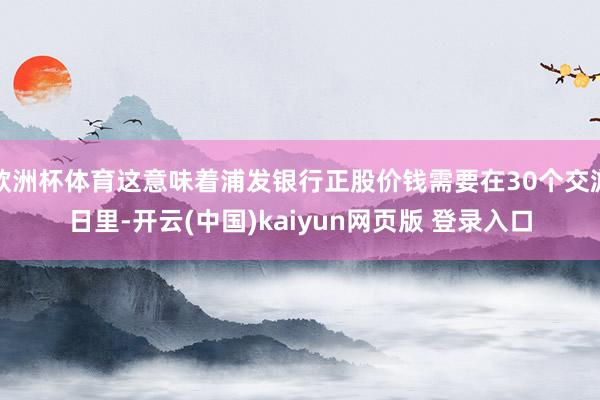 欧洲杯体育这意味着浦发银行正股价钱需要在30个交游日里-开云(中国)kaiyun网页版 登录入口