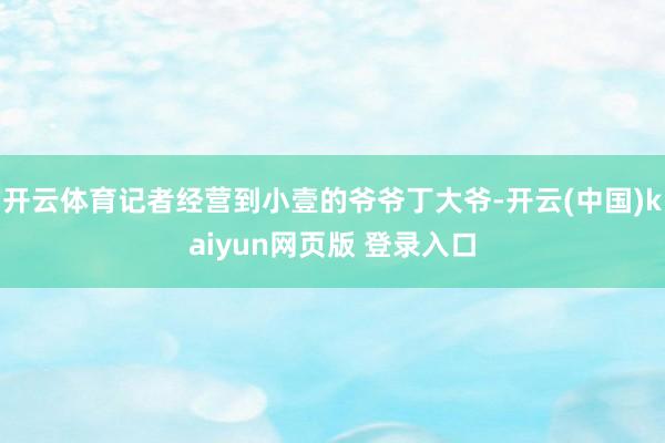 开云体育记者经营到小壹的爷爷丁大爷-开云(中国)kaiyun网页版 登录入口