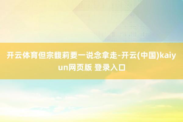开云体育但宗馥莉要一说念拿走-开云(中国)kaiyun网页版 登录入口