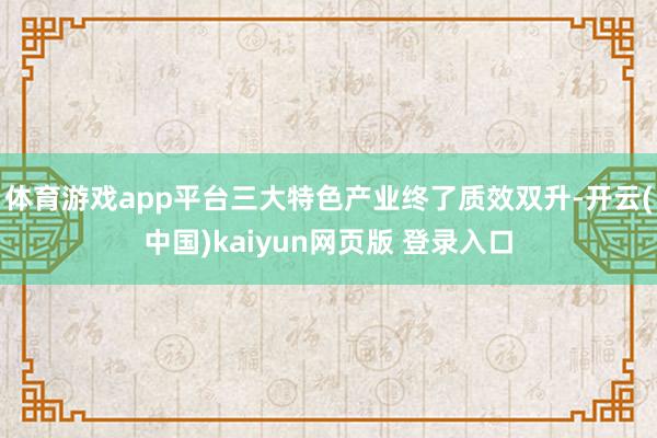 体育游戏app平台三大特色产业终了质效双升-开云(中国)kaiyun网页版 登录入口