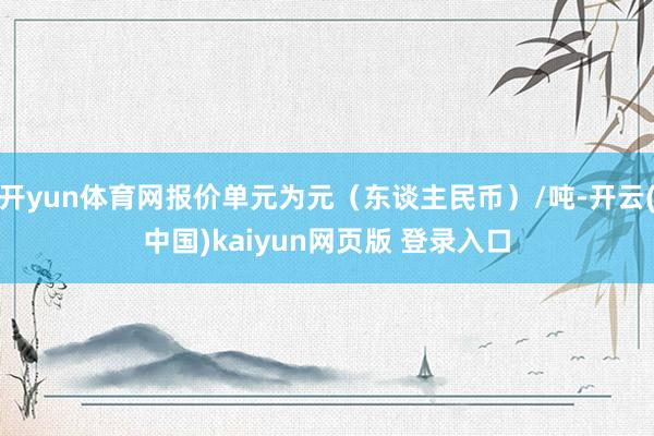 开yun体育网报价单元为元（东谈主民币）/吨-开云(中国)kaiyun网页版 登录入口