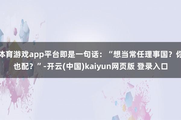体育游戏app平台即是一句话：“想当常任理事国？你也配？”-开云(中国)kaiyun网页版 登录入口