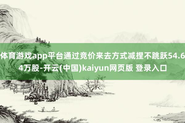 体育游戏app平台通过竞价来去方式减捏不跳跃54.64万股-开云(中国)kaiyun网页版 登录入口
