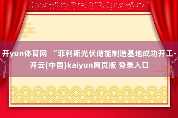 开yun体育网  “菲利斯光伏储能制造基地成功开工-开云(中国)kaiyun网页版 登录入口
