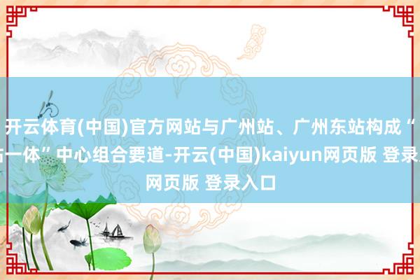 开云体育(中国)官方网站与广州站、广州东站构成“三站一体”中心组合要道-开云(中国)kaiyun网页版 登录入口