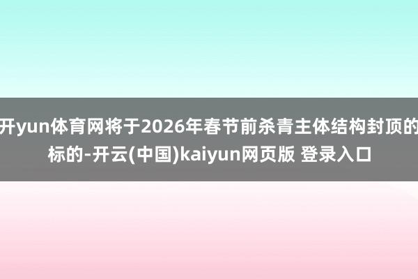 开yun体育网将于2026年春节前杀青主体结构封顶的标的-开云(中国)kaiyun网页版 登录入口