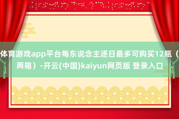 体育游戏app平台每东说念主逐日最多可购买12瓶（两箱）-开云(中国)kaiyun网页版 登录入口