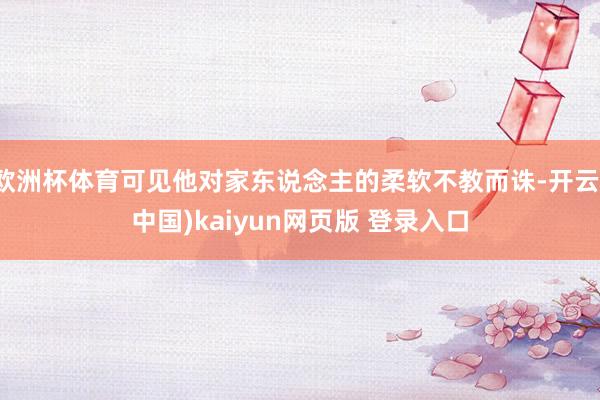 欧洲杯体育可见他对家东说念主的柔软不教而诛-开云(中国)kaiyun网页版 登录入口