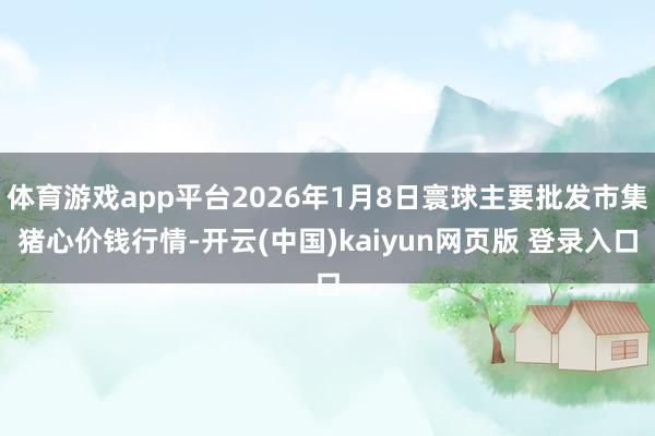 体育游戏app平台2026年1月8日寰球主要批发市集猪心价钱行情-开云(中国)kaiyun网页版 登录入口