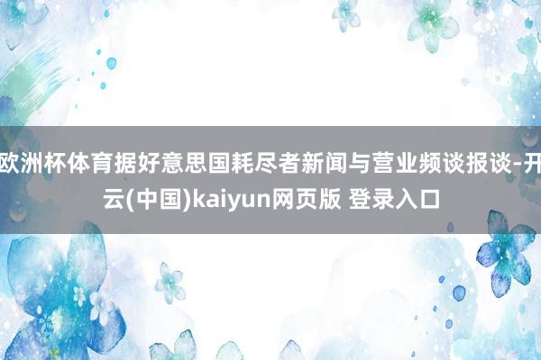 欧洲杯体育　　据好意思国耗尽者新闻与营业频谈报谈-开云(中国)kaiyun网页版 登录入口