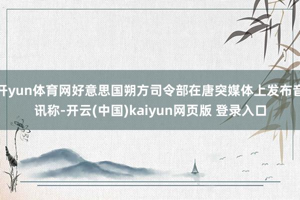 开yun体育网好意思国朔方司令部在唐突媒体上发布音讯称-开云(中国)kaiyun网页版 登录入口