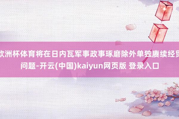 欧洲杯体育将在日内瓦军事政事琢磨除外单独赓续经贸问题-开云(中国)kaiyun网页版 登录入口
