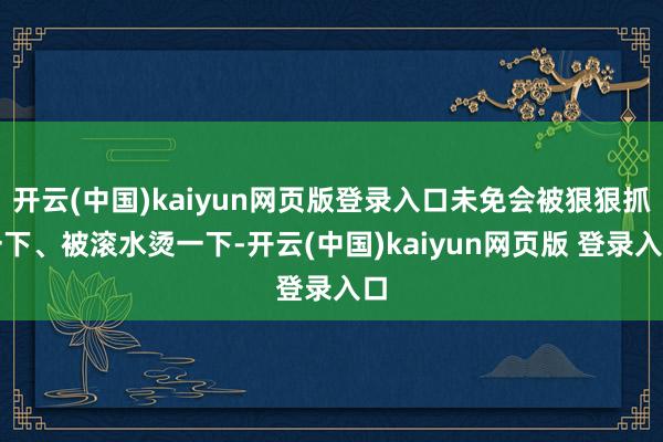开云(中国)kaiyun网页版登录入口未免会被狠狠抓一下、被滚水烫一下-开云(中国)kaiyun网页版 登录入口